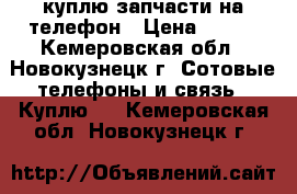 куплю запчасти на телефон › Цена ­ 250 - Кемеровская обл., Новокузнецк г. Сотовые телефоны и связь » Куплю   . Кемеровская обл.,Новокузнецк г.